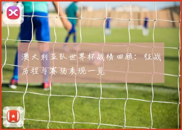 澳大利亚队世界杯战绩回顾：征战历程与赛场表现一览