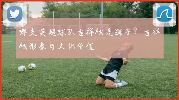 哪支英超球队吉祥物是狮子?吉祥物形象与文化价值