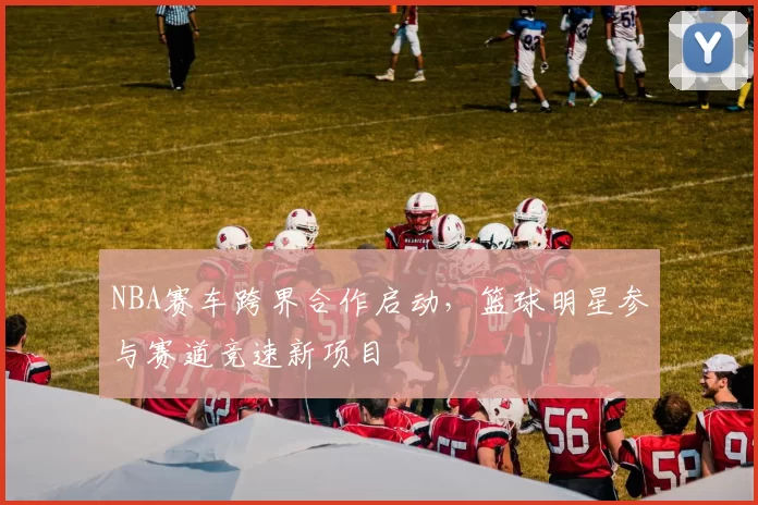 NBA赛车跨界合作启动，篮球明星参与赛道竞速新项目