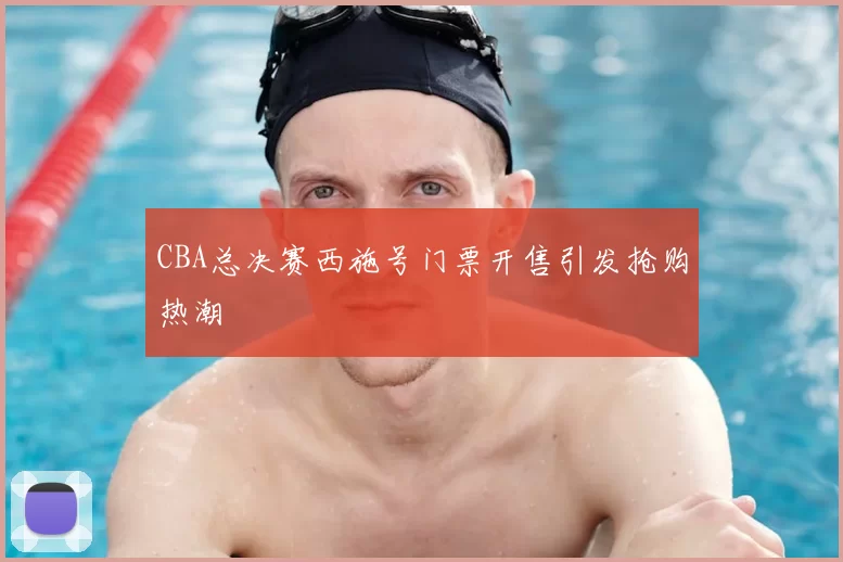 CBA总决赛西施号门票开售引发抢购热潮