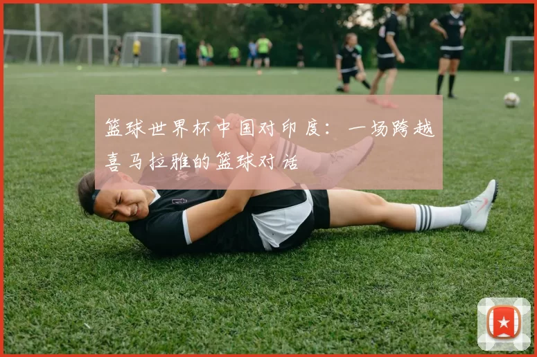 篮球世界杯中国对印度：一场跨越喜马拉雅的篮球对话
