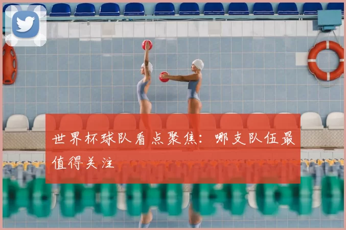 世界杯球队看点聚焦:哪支队伍最值得关注