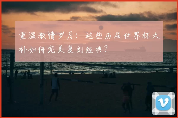 重温激情岁月：这些历届世界杯大补如何完美复刻经典？