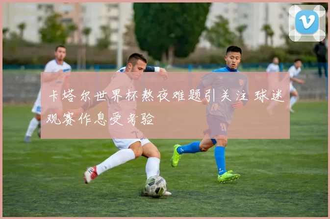 卡塔尔世界杯熬夜难题引关注 球迷观赛作息受考验