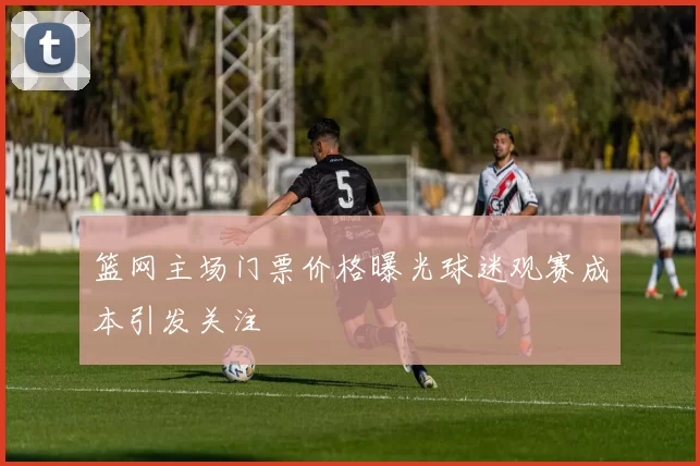 篮网主场门票价格曝光球迷观赛成本引发关注