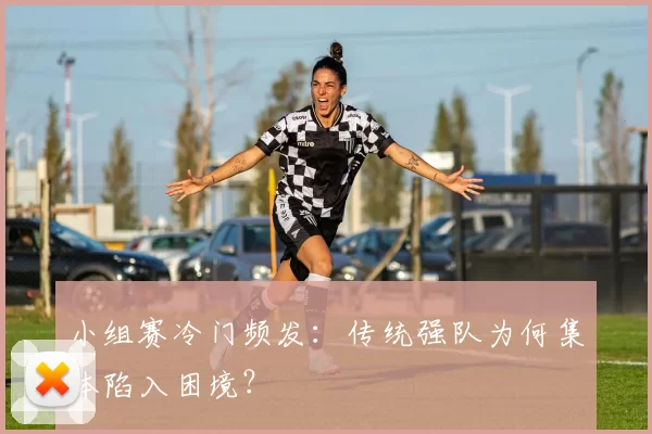 小组赛冷门频发:传统强队为何集体陷入困境?