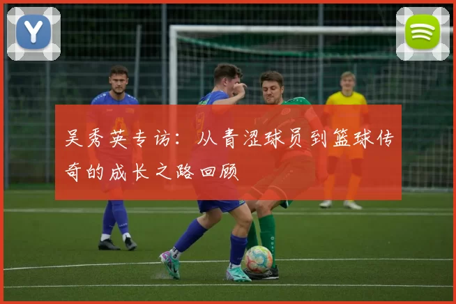 吴秀英专访:从青涩球员到篮球传奇的成长之路回顾