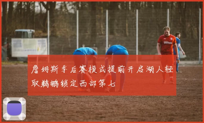 詹姆斯季后赛模式提前开启湖人轻取鹈鹕锁定西部第七