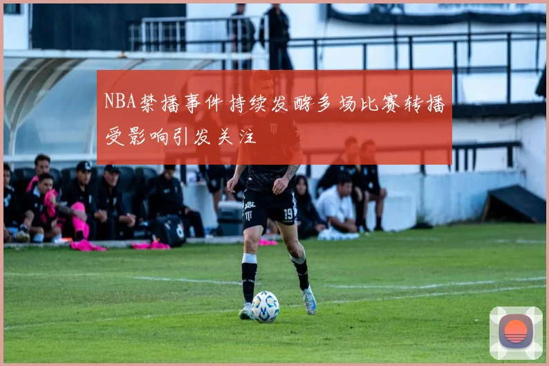 NBA禁播事件持续发酵多场比赛转播受影响引发关注