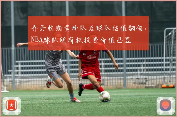 乔丹收购黄蜂队后球队估值翻倍,NBA球队所有权投资价值凸显