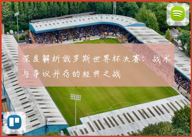 深度解析俄罗斯世界杯决赛：战术与争议并存的经典之战