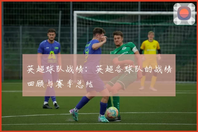 英超球队战绩:英超各球队的战绩回顾与赛季总结