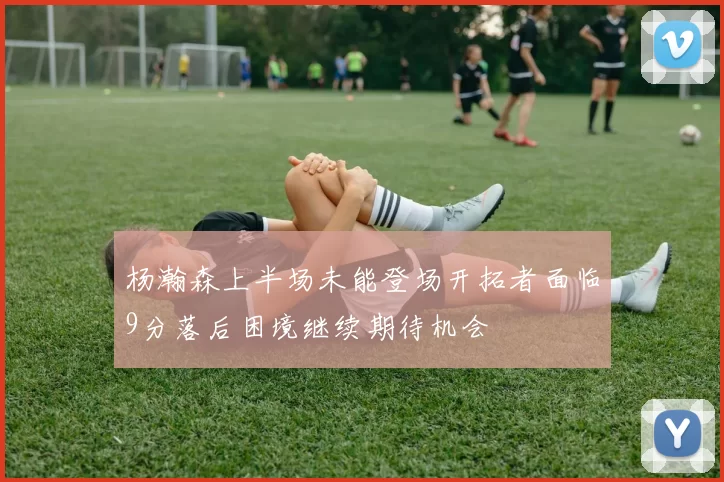 杨瀚森上半场未能登场开拓者面临9分落后困境继续期待机会