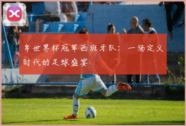 年世界杯冠军西班牙队:一场定义时代的足球盛宴