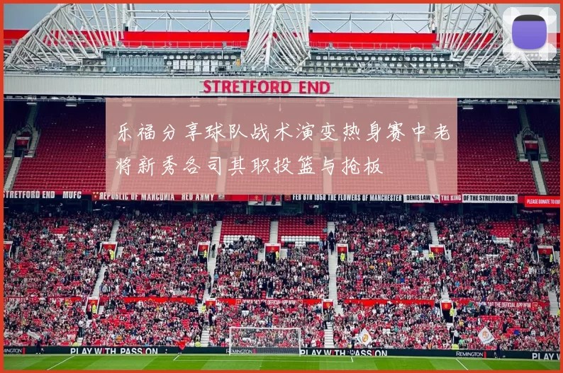 乐福分享球队战术演变热身赛中老将新秀各司其职投篮与抢板