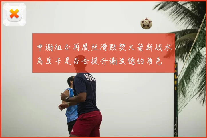 申谢组合再展丝滑默契火箭新战术乌度卡是否会提升谢泼德的角色
