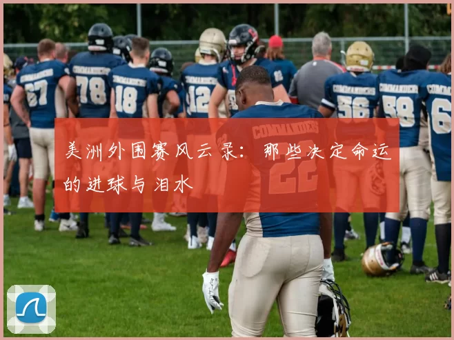 美洲外围赛风云录：那些决定命运的进球与泪水
