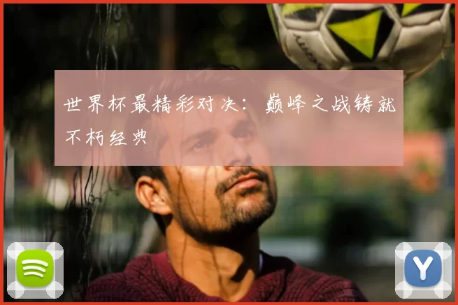 世界杯最精彩对决：巅峰之战铸就不朽经典