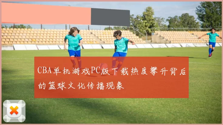 CBA单机游戏PC版下载热度攀升背后的篮球文化传播现象