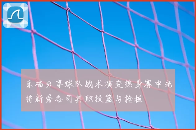 乐福分享球队战术演变热身赛中老将新秀各司其职投篮与抢板