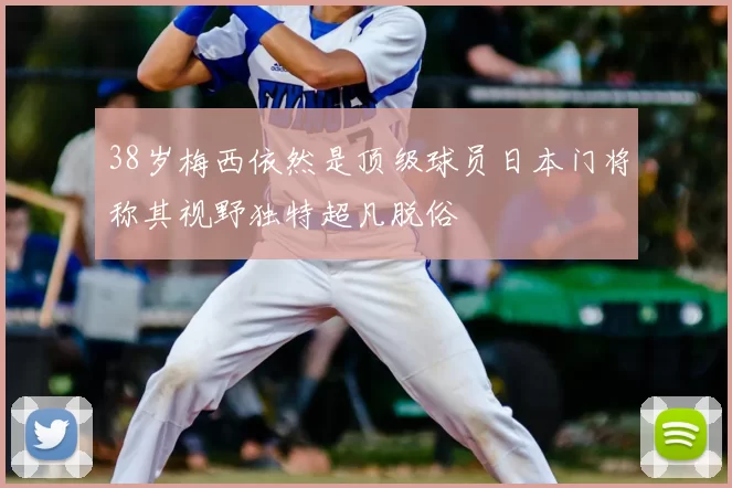 38岁梅西依然是顶级球员日本门将称其视野独特超凡脱俗