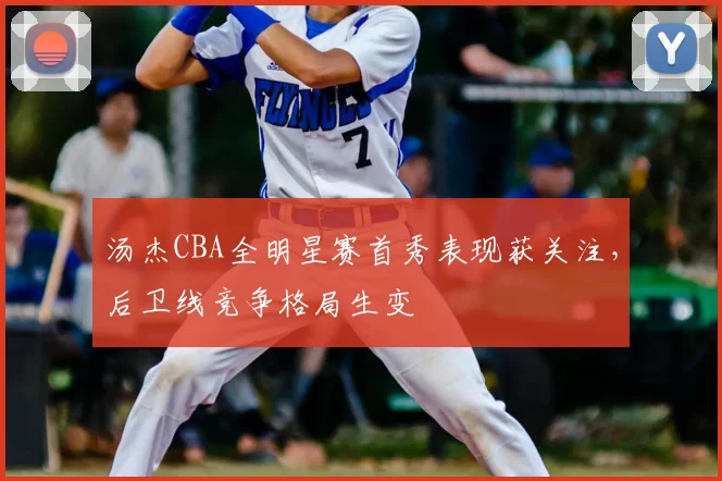 汤杰CBA全明星赛首秀表现获关注，后卫线竞争格局生变