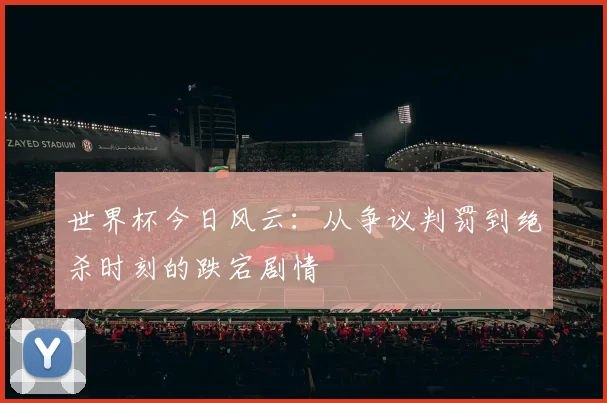 世界杯今日风云：从争议判罚到绝杀时刻的跌宕剧情