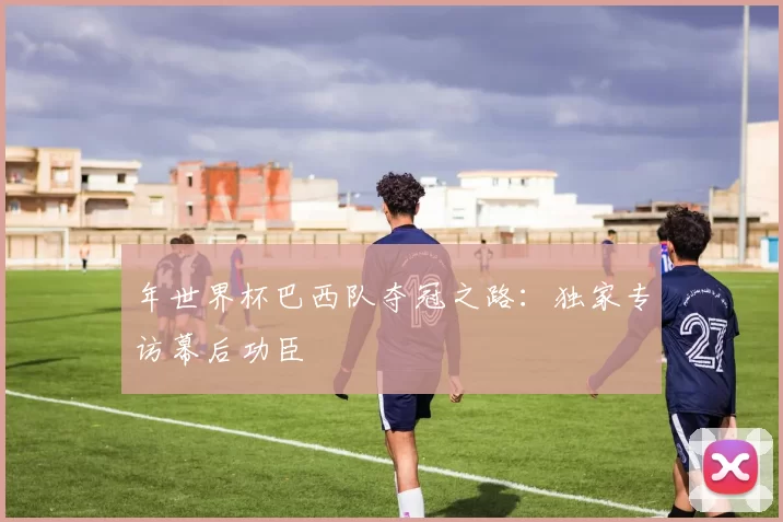 年世界杯巴西队夺冠之路：独家专访幕后功臣