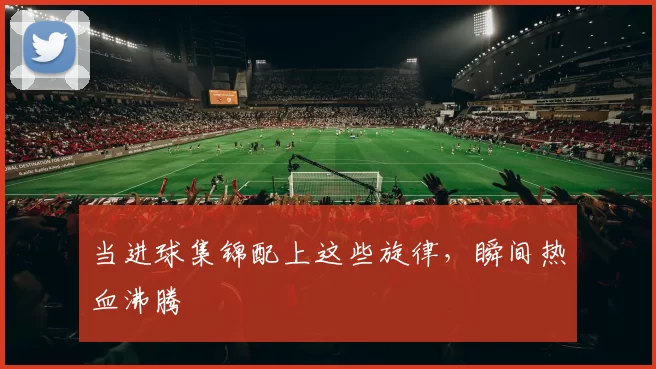 当进球集锦配上这些旋律，瞬间热血沸腾