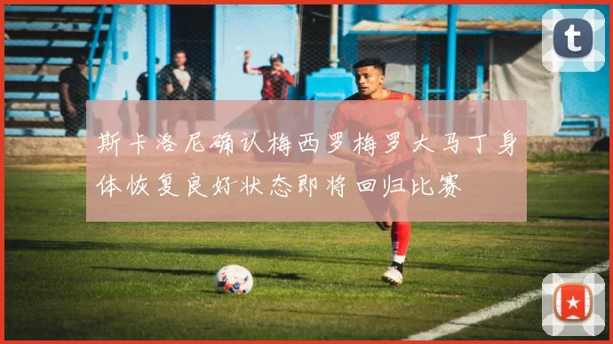 斯卡洛尼确认梅西罗梅罗大马丁身体恢复良好状态即将回归比赛